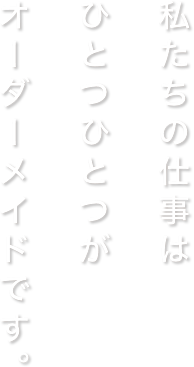 私たちの仕事はひとつひとつがオーダーメイドです。